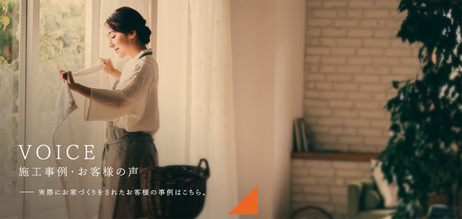 VOICE 施工事例・お客様の声 実際にお家づくりをされたお客様の事例はこちら。