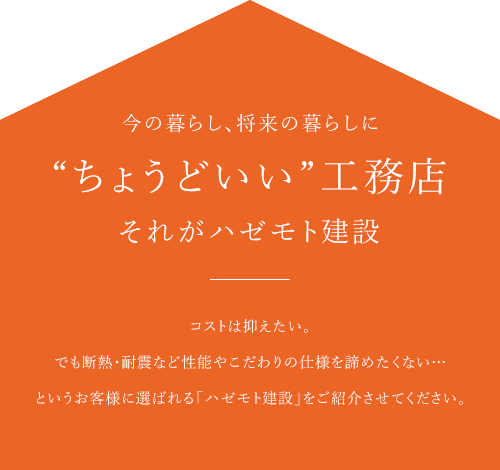 今の暮らし、将来の暮らしに “ちょうどいい”工務店それがハゼモト建設 コストは抑えたい。 でも断熱・耐震など性能やこだわりの仕様を諦めたくない…というお客様に選ばれる「ハゼモト建設」をご紹介させてください。