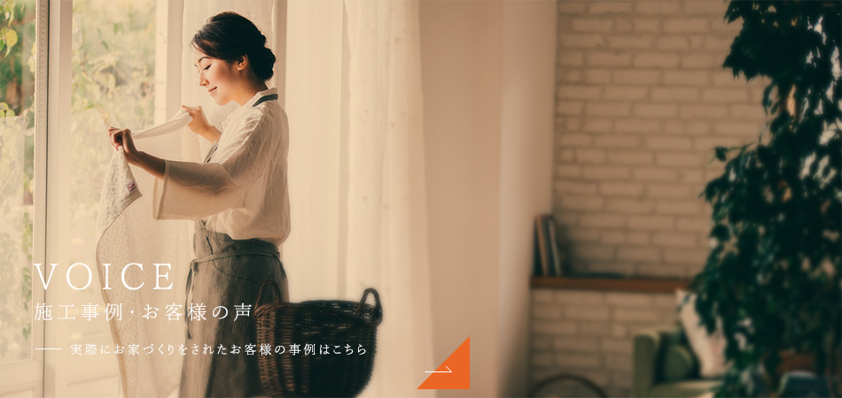 VOICE 施工事例・お客様の声 実際にお家づくりをされたお客様の事例はこちら