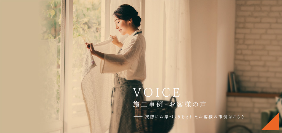 VOICE 施工事例・お客様の声 実際にお家づくりをされたお客様の事例はこちら。