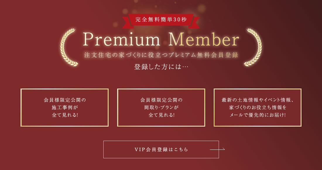 Premium Member 注文住宅の家づくりに役立つプレミアム無料会員登録  会員様限定公開の施工事例が全て見れる! 会員様限定公開の間取り・プランが全て見れる! 最新の土地情報やイベント情報、家づくりのお役立ち情報をメールで優先的にお届け!