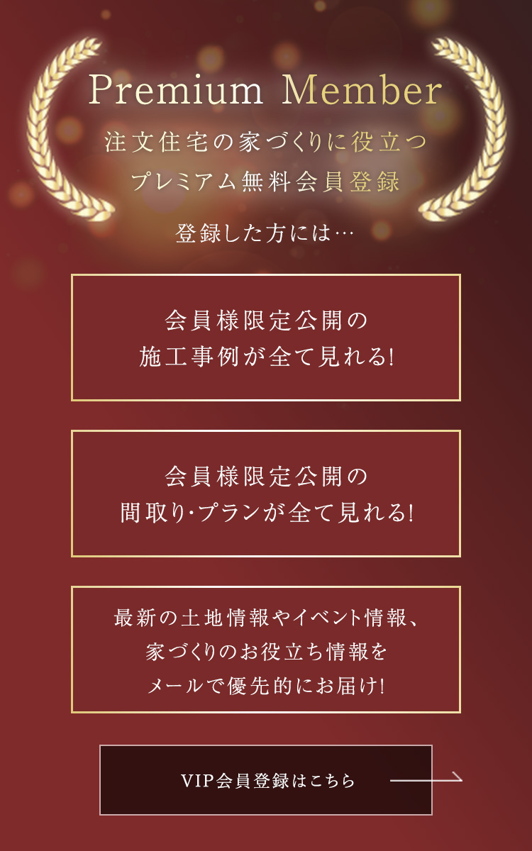 Premium Member 注文住宅の家づくりに役立つプレミアム無料会員登録  会員様限定公開の施工事例が全て見れる! 会員様限定公開の間取り・プランが全て見れる! 最新の土地情報やイベント情報、家づくりのお役立ち情報をメールで優先的にお届け!