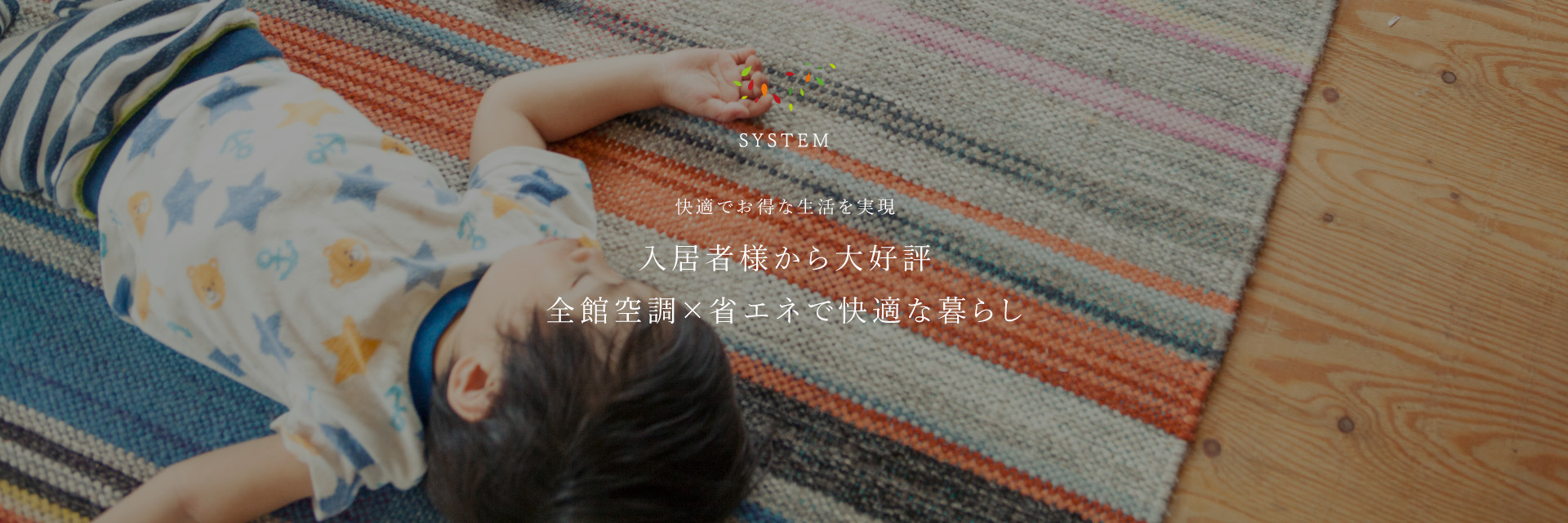 SYSTEM 快適でお得な生活を実現 入居者様から大好評全館空調×省エネで快適な暮らし