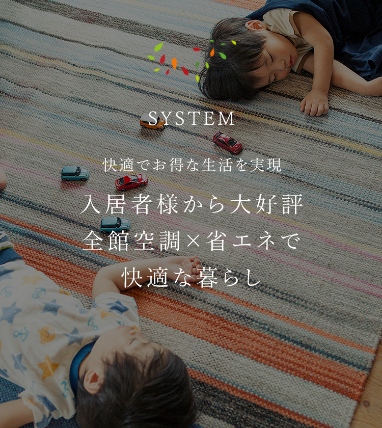 SYSTEM 快適でお得な生活を実現 入居者様から大好評全館空調×省エネで快適な暮らし
