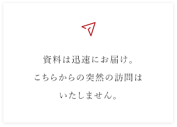 資料は迅速にお届け。こちらからの突然の訪問はいたしません。