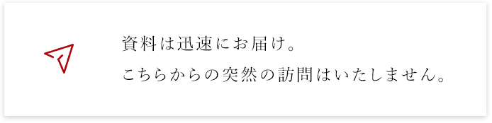 料は迅速にお届け。こちらからの突然の訪問はいたしません。