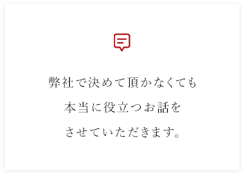 弊社で決めて頂かなくても本当に役立つお話をさせていただきます。