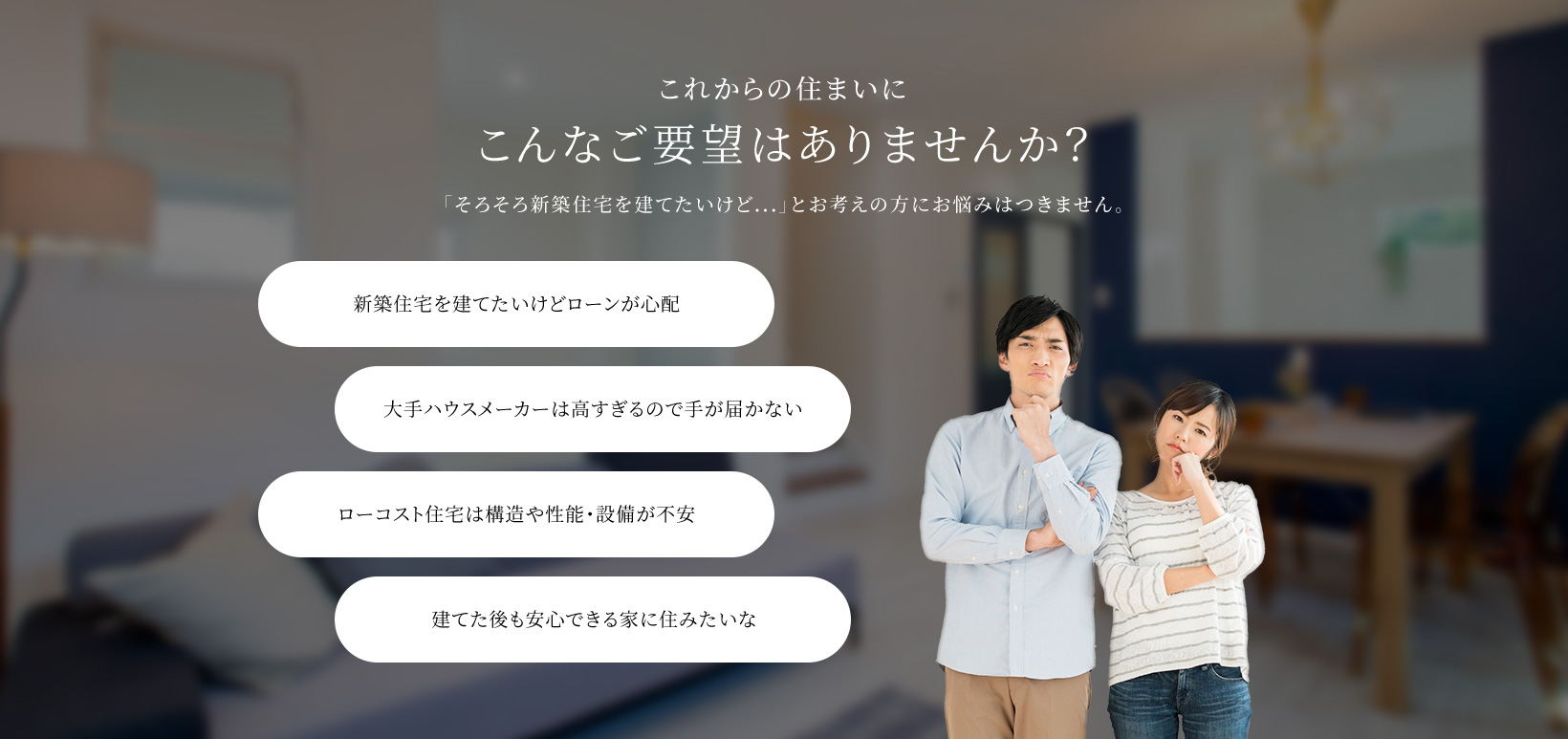 これからの住まいにこんなご要望はありませんか? 「そろそろ新築住宅を建てたいけど...」とお考えの方にお悩みはつきません。 新築住宅を建てたいけどローンが心配 大手ハウスメーカーは高すぎるので手が届かない ローコスト住宅は構造や性能・設備が不安 建てた後も安心できる家に住みたいな