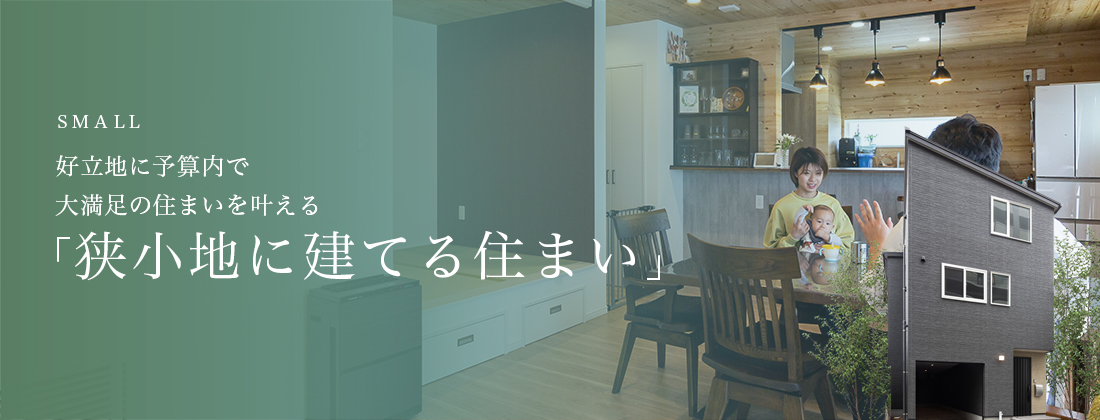 SMALL 好立地に予算内で 大満足の住まいを叶える「狭小地に建てる住まい」