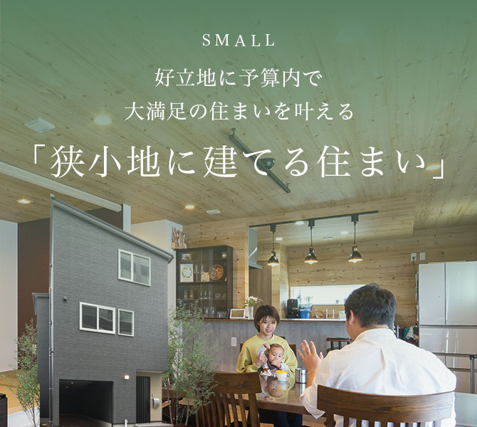 SMALL 好立地に予算内で 大満足の住まいを叶える「狭小地に建てる住まい」
