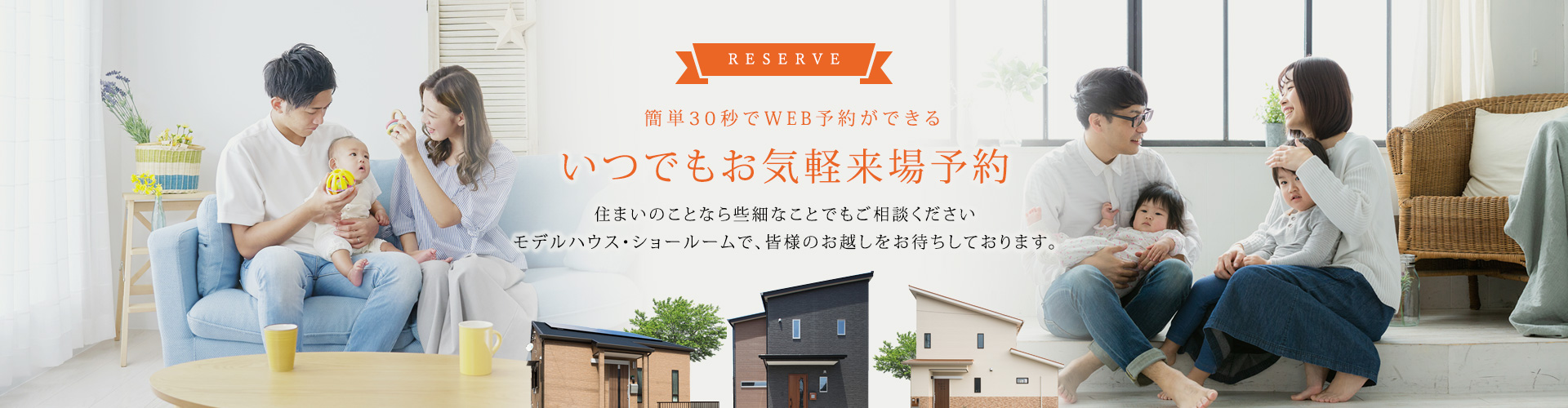 RESERVE 簡単30秒でWEB予約ができる いつでもお気軽来場予約 住まいのことなら些細なことでもご相談くださいモデルハウス・ショールームで、皆様のお越しをお待ちしております。