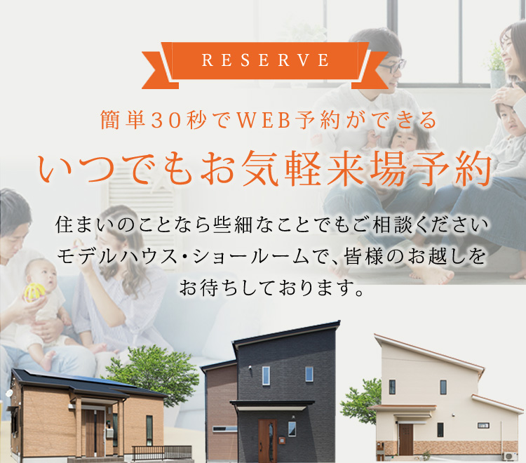 RESERVE 簡単30秒でWEB予約ができる いつでもお気軽来場予約 住まいのことなら些細なことでもご相談くださいモデルハウス・ショールームで、皆様のお越しをお待ちしております。