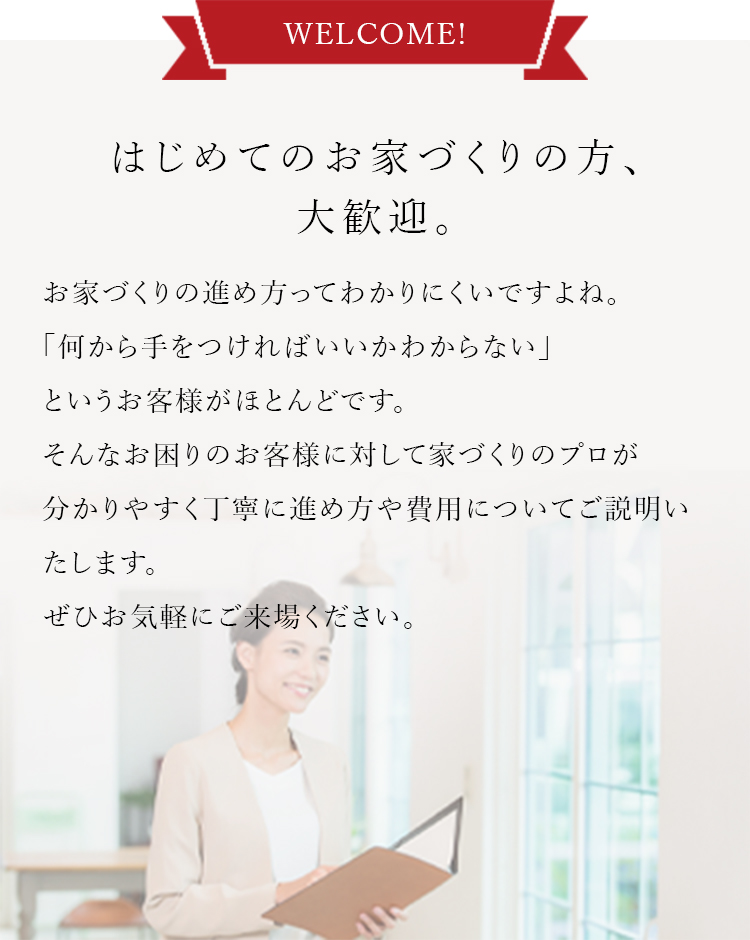 はじめてのお家づくりの方、大歓迎。お家づくりの進め方ってわかりにくいですよね。「何から手をつければいいかわからない」というお客様がほとんどです。そんなお困りのお客様に対して家づくりのプロが分かりやすく丁寧に進め方や費用についてご説明いたします。ぜひお気軽にご来場ください。
