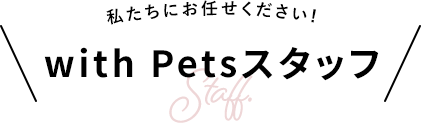 私たちにお任せください！ with Petsスタッフ
