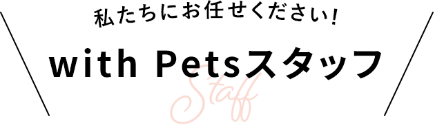 私たちにお任せください！ with Petsスタッフ